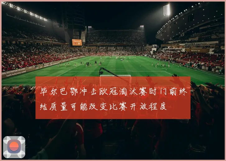 毕尔巴鄂冲击欧冠淘汰赛时门前终结质量可能改变比赛开放程度