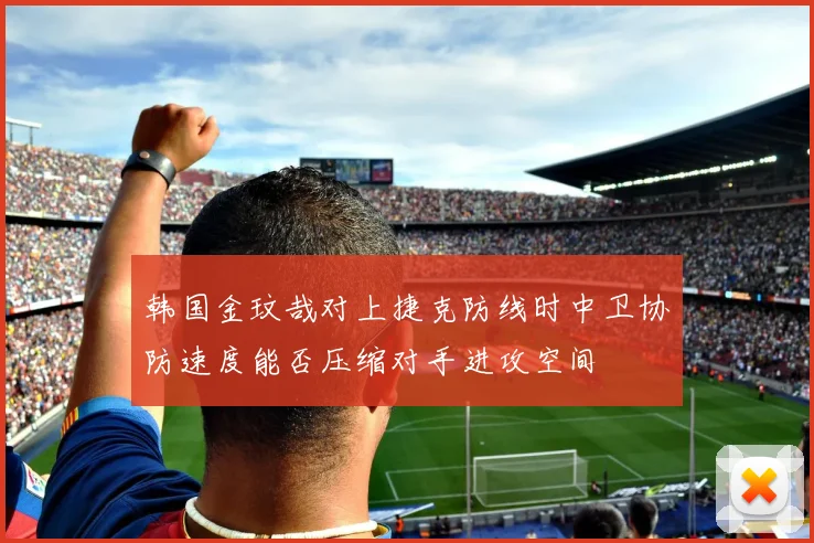 韩国金玟哉对上捷克防线时中卫协防速度能否压缩对手进攻空间