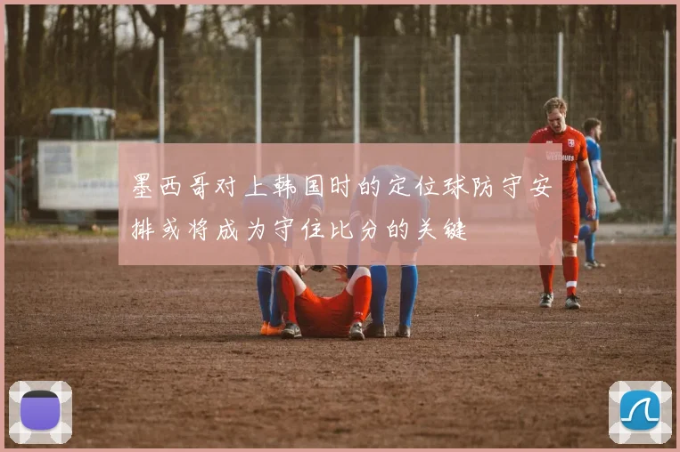 墨西哥对上韩国时的定位球防守安排或将成为守住比分的关键