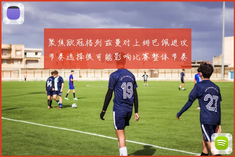 聚焦欧冠格列兹曼对上姆巴佩进攻节奏选择很可能影响比赛整体节奏