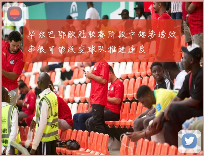毕尔巴鄂欧冠联赛阶段中路渗透效率很可能改变球队推进速度